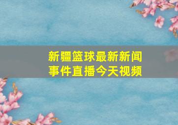 新疆篮球最新新闻事件直播今天视频