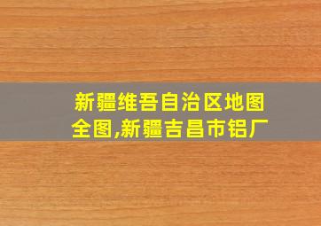 新疆维吾自治区地图全图,新疆吉昌市铝厂