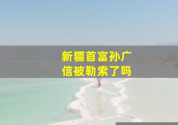 新疆首富孙广信被勒索了吗