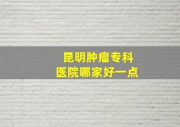 昆明肿瘤专科医院哪家好一点