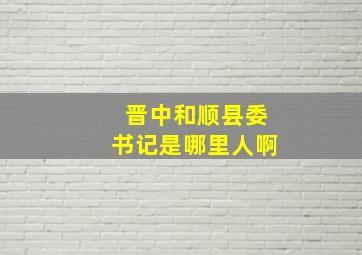 晋中和顺县委书记是哪里人啊