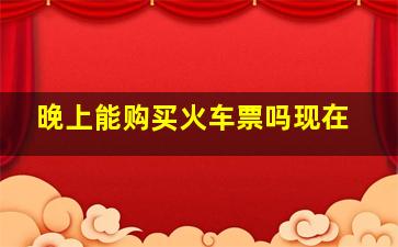 晚上能购买火车票吗现在