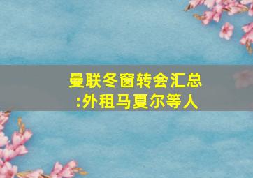 曼联冬窗转会汇总:外租马夏尔等人