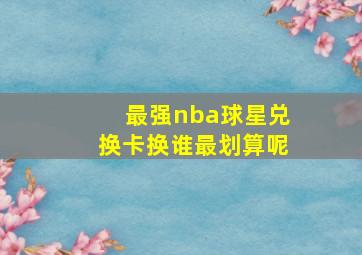 最强nba球星兑换卡换谁最划算呢