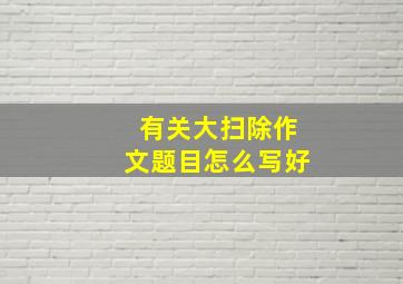 有关大扫除作文题目怎么写好