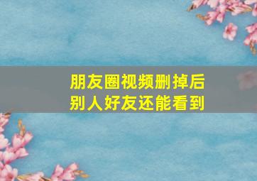 朋友圈视频删掉后别人好友还能看到