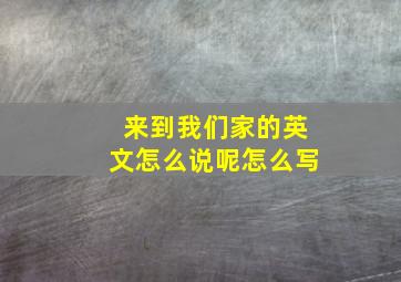 来到我们家的英文怎么说呢怎么写