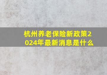 杭州养老保险新政策2024年最新消息是什么