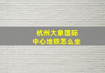 杭州大象国际中心地铁怎么坐