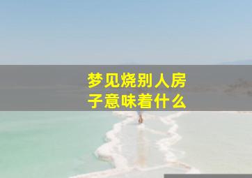 梦见烧别人房子意味着什么