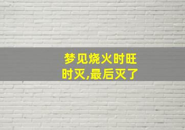 梦见烧火时旺时灭,最后灭了