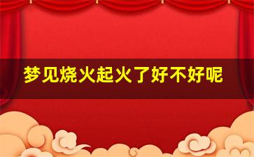 梦见烧火起火了好不好呢