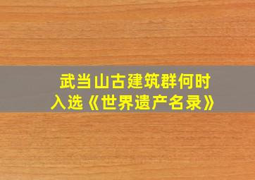 武当山古建筑群何时入选《世界遗产名录》