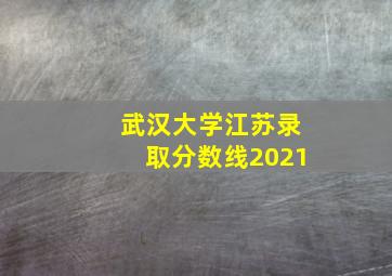 武汉大学江苏录取分数线2021