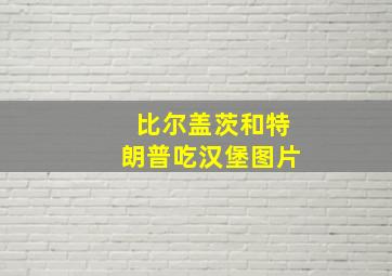 比尔盖茨和特朗普吃汉堡图片