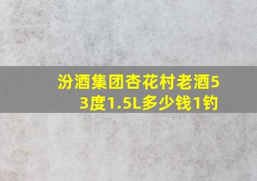 汾酒集团杏花村老酒53度1.5L多少钱1钓