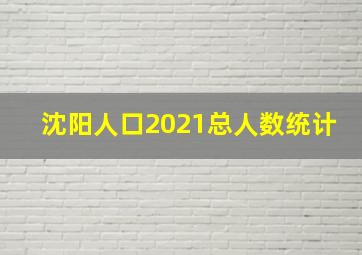 沈阳人口2021总人数统计