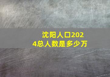 沈阳人口2024总人数是多少万