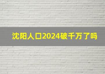 沈阳人口2024破千万了吗