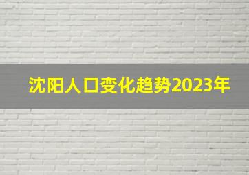 沈阳人口变化趋势2023年