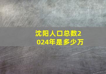 沈阳人口总数2024年是多少万