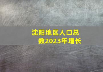 沈阳地区人口总数2023年增长