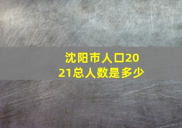 沈阳市人口2021总人数是多少