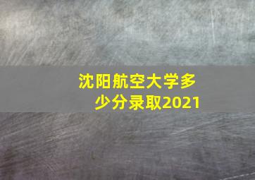 沈阳航空大学多少分录取2021