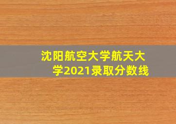 沈阳航空大学航天大学2021录取分数线