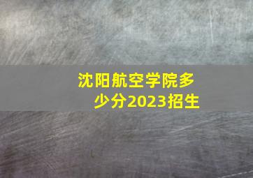 沈阳航空学院多少分2023招生