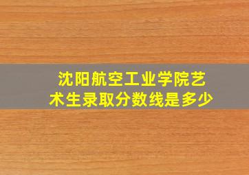 沈阳航空工业学院艺术生录取分数线是多少