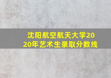 沈阳航空航天大学2020年艺术生录取分数线