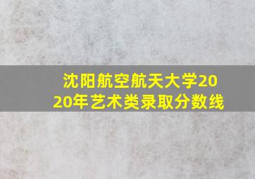 沈阳航空航天大学2020年艺术类录取分数线