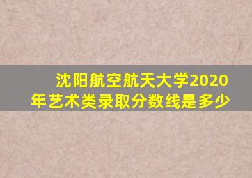 沈阳航空航天大学2020年艺术类录取分数线是多少