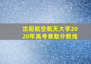 沈阳航空航天大学2020年高考录取分数线