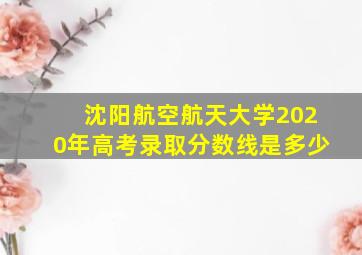 沈阳航空航天大学2020年高考录取分数线是多少