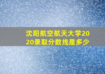 沈阳航空航天大学2020录取分数线是多少