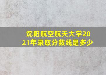 沈阳航空航天大学2021年录取分数线是多少