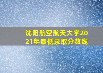 沈阳航空航天大学2021年最低录取分数线