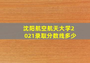 沈阳航空航天大学2021录取分数线多少