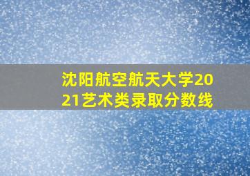 沈阳航空航天大学2021艺术类录取分数线