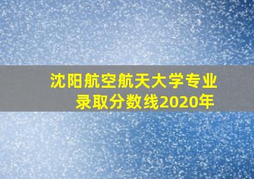 沈阳航空航天大学专业录取分数线2020年