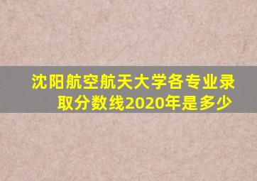 沈阳航空航天大学各专业录取分数线2020年是多少