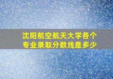 沈阳航空航天大学各个专业录取分数线是多少