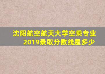 沈阳航空航天大学空乘专业2019录取分数线是多少