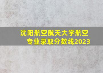 沈阳航空航天大学航空专业录取分数线2023