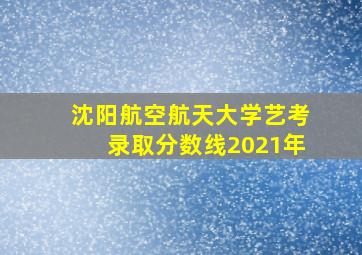 沈阳航空航天大学艺考录取分数线2021年