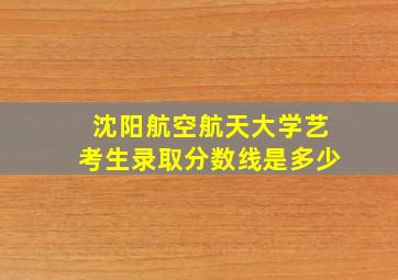 沈阳航空航天大学艺考生录取分数线是多少