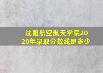 沈阳航空航天学院2020年录取分数线是多少