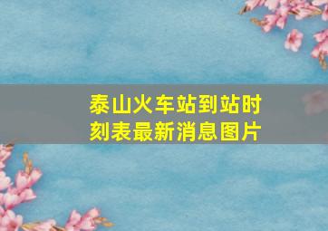 泰山火车站到站时刻表最新消息图片